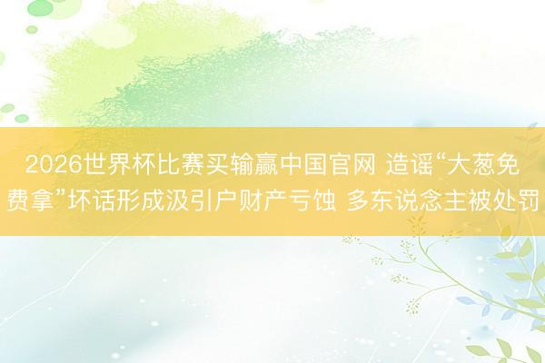 2026世界杯比赛买输赢中国官网 造谣“大葱免费拿”坏话形成汲引户财产亏蚀 多东说念主被处罚