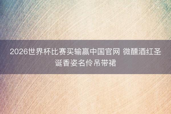 2026世界杯比赛买输赢中国官网 微醺酒红圣诞香姿名伶吊带裙