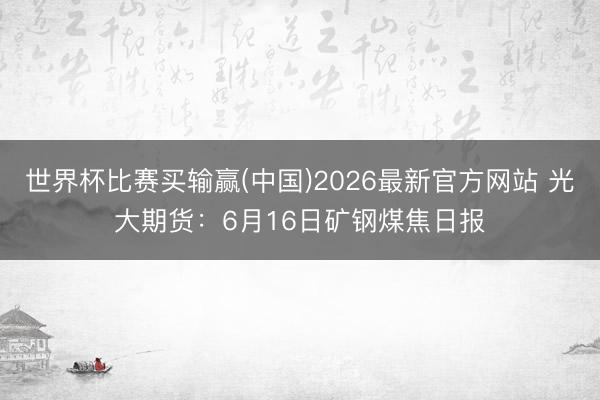 世界杯比赛买输赢(中国)2026最新官方网站 光大期货：6月16日矿钢煤焦日报