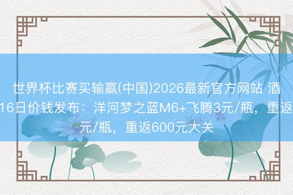 世界杯比赛买输赢(中国)2026最新官方网站 酒价内参6月16日价钱发布：洋河梦之蓝M6+飞腾3元/瓶，重返600元大关