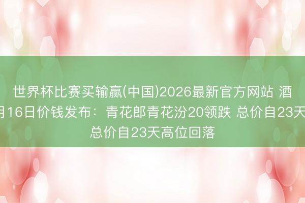 世界杯比赛买输赢(中国)2026最新官方网站 酒价内参6月16日价钱发布：青花郎青花汾20领跌 总价自23天高位回落