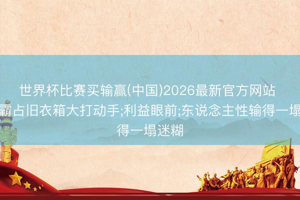 世界杯比赛买输赢(中国)2026最新官方网站 大妈霸占旧衣箱大打动手;利益眼前;东说念主性输得一塌迷糊
