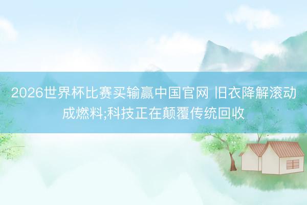 2026世界杯比赛买输赢中国官网 旧衣降解滚动成燃料;科技正在颠覆传统回收