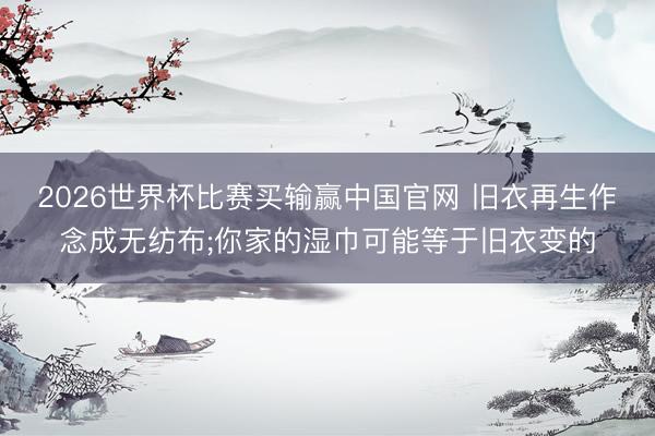 2026世界杯比赛买输赢中国官网 旧衣再生作念成无纺布;你家的湿巾可能等于旧衣变的