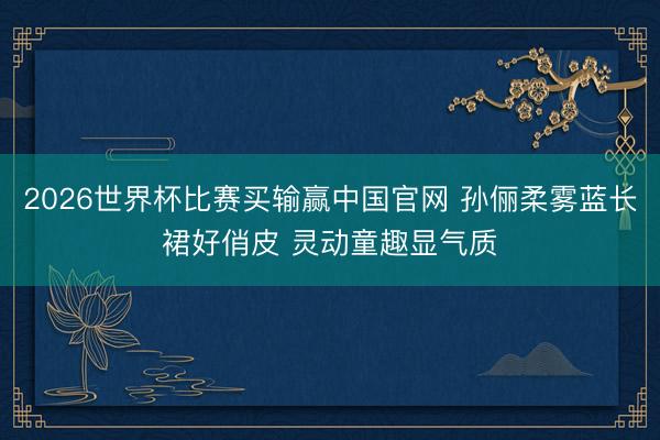 2026世界杯比赛买输赢中国官网 孙俪柔雾蓝长裙好俏皮 灵动童趣显气质