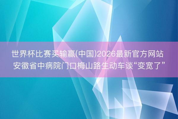世界杯比赛买输赢(中国)2026最新官方网站 安徽省中病院门口梅山路生动车谈“变宽了”
