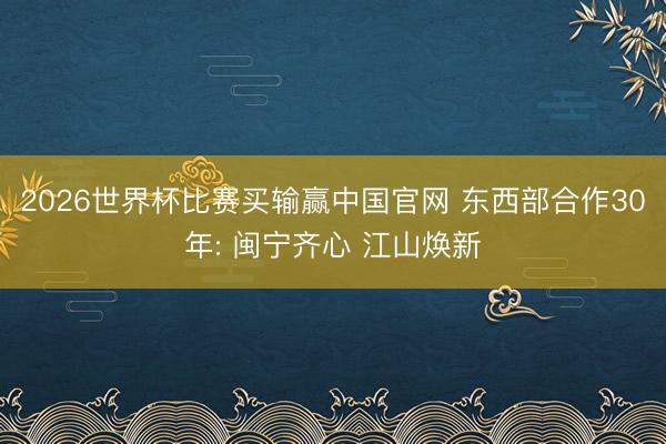 2026世界杯比赛买输赢中国官网 东西部合作30年: 闽宁齐心 江山焕新