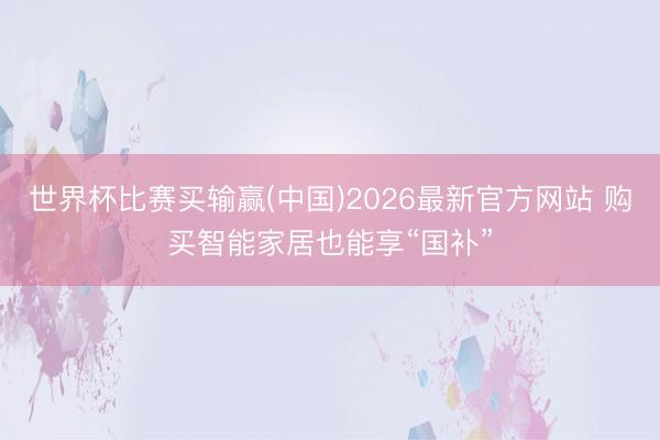 世界杯比赛买输赢(中国)2026最新官方网站 购买智能家居也能享“国补”