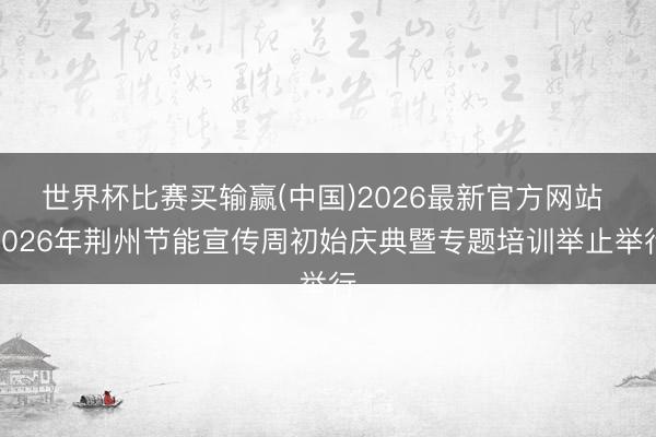 世界杯比赛买输赢(中国)2026最新官方网站 2026年荆州节能宣传周初始庆典暨专题培训举止举行