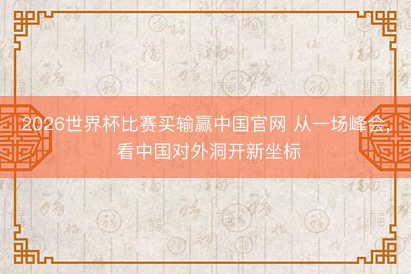 2026世界杯比赛买输赢中国官网 从一场峰会， 看中国对外洞开新坐标