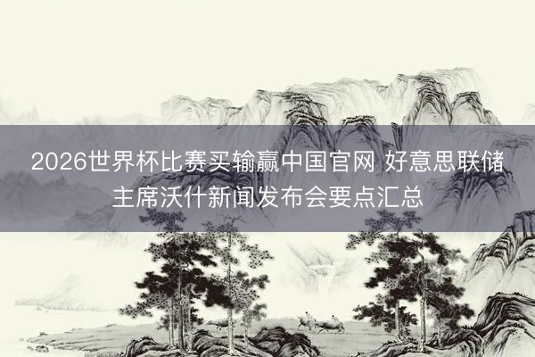 2026世界杯比赛买输赢中国官网 好意思联储主席沃什新闻发布会要点汇总