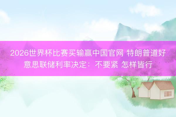 2026世界杯比赛买输赢中国官网 特朗普道好意思联储利率决定:不要紧 怎样皆行