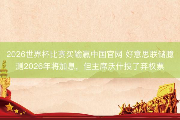 2026世界杯比赛买输赢中国官网 好意思联储臆测2026年将加息，但主席沃什投了弃权票