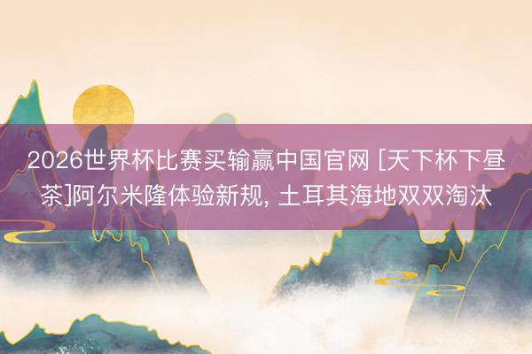 2026世界杯比赛买输赢中国官网 [天下杯下昼茶]阿尔米隆体验新规， 土耳其海地双双淘汰