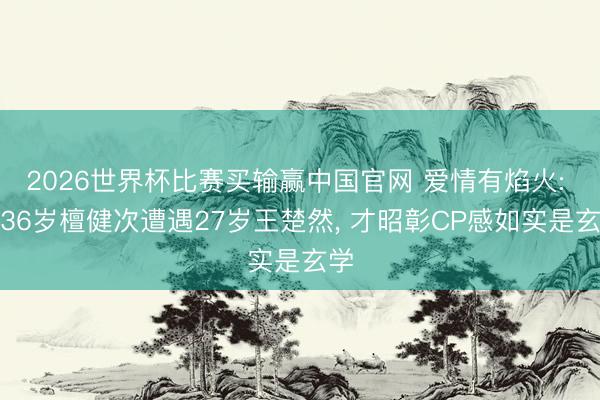 2026世界杯比赛买输赢中国官网 爱情有焰火: 当36岁檀健次遭遇27岁王楚然， 才昭彰CP感如实是玄学