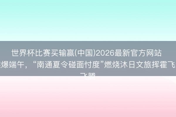 世界杯比赛买输赢(中国)2026最新官方网站 燃爆端午，“南通夏令碰面忖度”燃烧沐日文旅挥霍飞腾