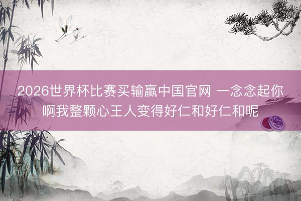 2026世界杯比赛买输赢中国官网 一念念起你啊我整颗心王人变得好仁和好仁和呢